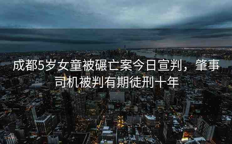 成都5歲女童被碾亡案今日宣判，肇事司機(jī)被判有期徒刑十年
