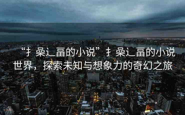 “扌喿辶畐的小說”扌喿辶畐的小說世界，探索未知與想象力的奇幻之旅