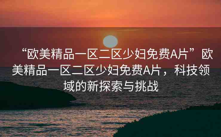 “歐美精品一區(qū)二區(qū)少婦免費(fèi)A片”歐美精品一區(qū)二區(qū)少婦免費(fèi)A片，科技領(lǐng)域的新探索與挑戰(zhàn)