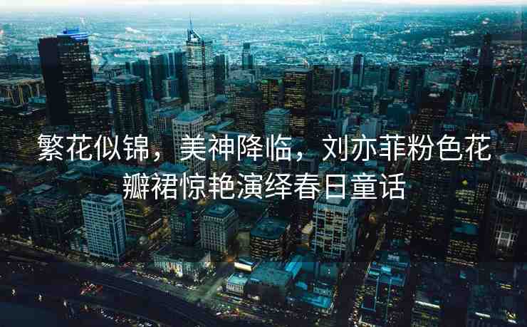 繁花似錦，美神降臨，劉亦菲粉色花瓣裙驚艷演繹春日童話