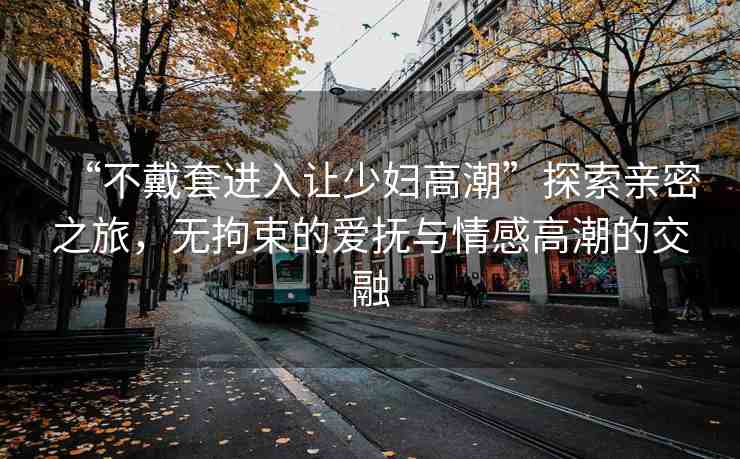 “不戴套進(jìn)入讓少婦高潮”探索親密之旅，無拘束的愛撫與情感高潮的交融