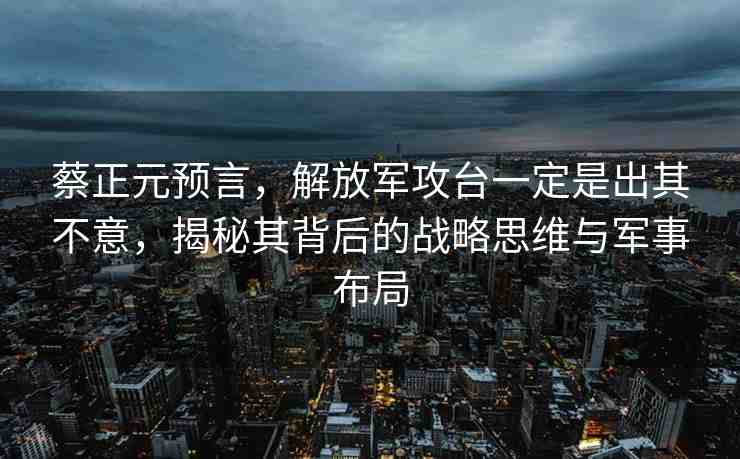蔡正元預(yù)言，解放軍攻臺(tái)一定是出其不意，揭秘其背后的戰(zhàn)略思維與軍事布局