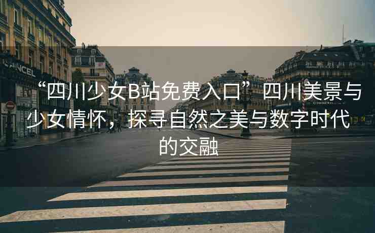 “四川少女B站免費(fèi)入口”四川美景與少女情懷，探尋自然之美與數(shù)字時(shí)代的交融