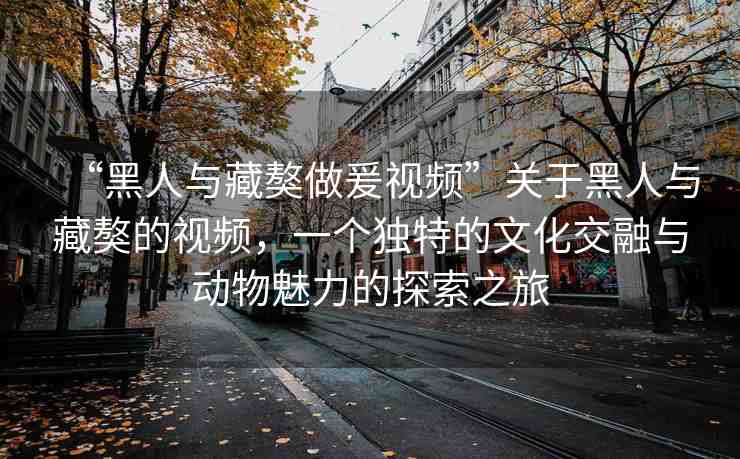 “黑人與藏獒做爰視頻”關(guān)于黑人與藏獒的視頻，一個(gè)獨(dú)特的文化交融與動(dòng)物魅力的探索之旅