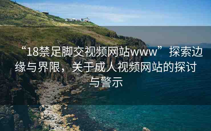 “18禁足腳交視頻網(wǎng)站www”探索邊緣與界限，關(guān)于成人視頻網(wǎng)站的探討與警示