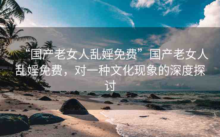 “國產(chǎn)老女人亂婬免費”國產(chǎn)老女人亂婬免費，對一種文化現(xiàn)象的深度探討