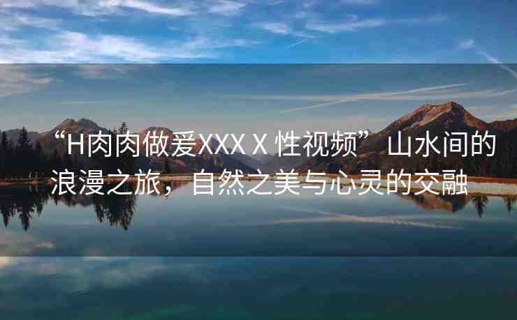 “H肉肉做爰XXXⅩ性視頻”山水間的浪漫之旅，自然之美與心靈的交融