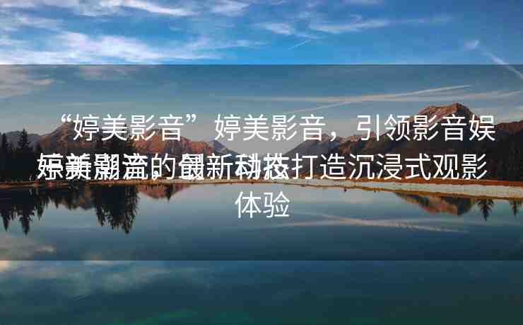 “婷美影音”婷美影音，引領(lǐng)影音娛樂(lè)新潮流的最新動(dòng)態(tài)
婷美影音，創(chuàng)新科技打造沉浸式觀影體驗(yàn)
