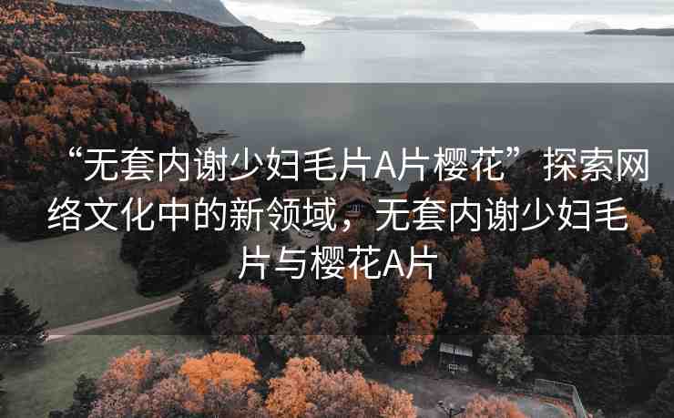 “無套內謝少婦毛片A片櫻花”探索網(wǎng)絡文化中的新領域，無套內謝少婦毛片與櫻花A片