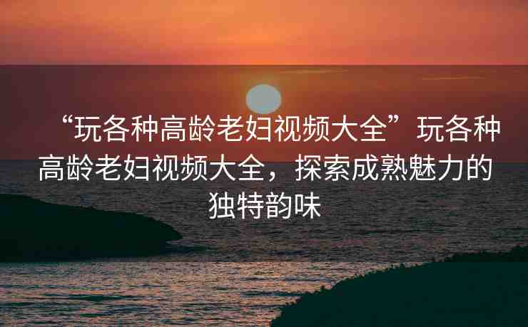 “玩各種高齡老婦視頻大全”玩各種高齡老婦視頻大全，探索成熟魅力的獨特韻味