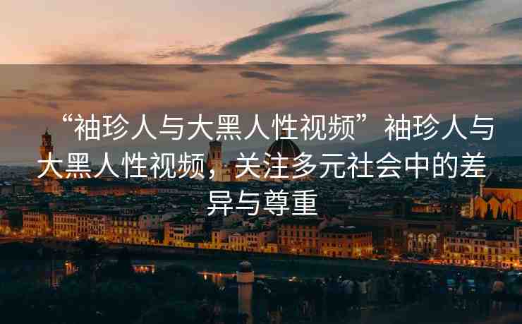 “袖珍人與大黑人性視頻”袖珍人與大黑人性視頻，關(guān)注多元社會(huì)中的差異與尊重