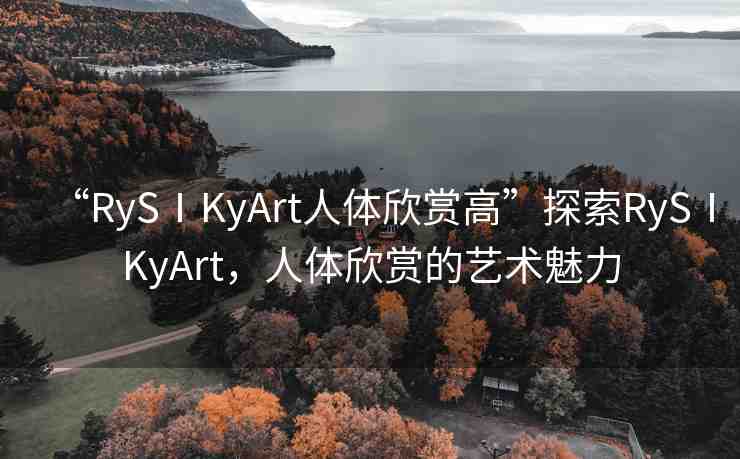 “RySⅠKyArt人體欣賞高”探索RySⅠKyArt，人體欣賞的藝術(shù)魅力