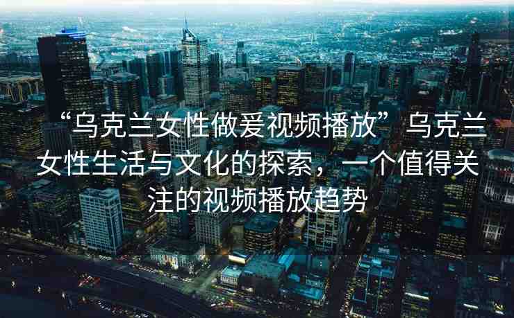 “烏克蘭女性做爰視頻播放”烏克蘭女性生活與文化的探索，一個值得關(guān)注的視頻播放趨勢
