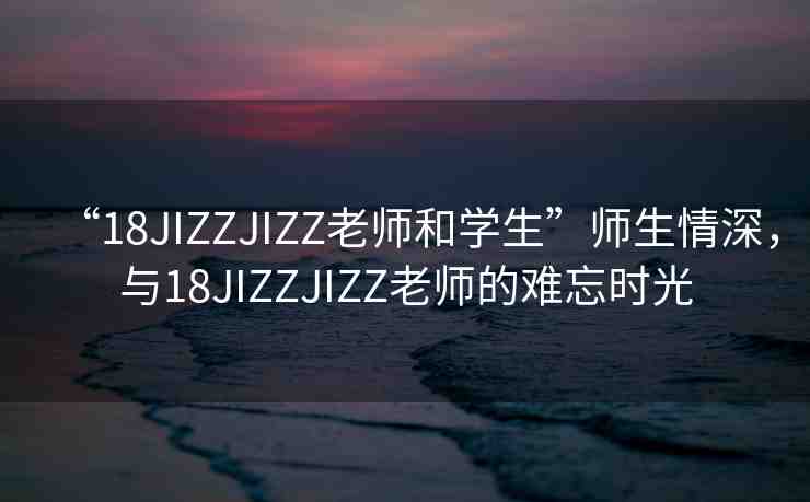 “18JIZZJIZZ老師和學(xué)生”師生情深，與18JIZZJIZZ老師的難忘時光