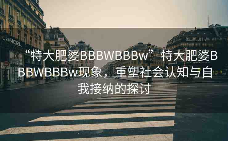 “特大肥婆BBBWBBBw”特大肥婆BBBWBBBw現(xiàn)象，重塑社會認知與自我接納的探討
