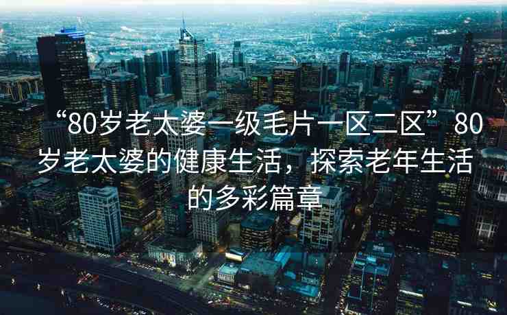 “80歲老太婆一級(jí)毛片一區(qū)二區(qū)”80歲老太婆的健康生活，探索老年生活的多彩篇章