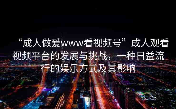 “成人做爰www看視頻號”成人觀看視頻平臺的發(fā)展與挑戰(zhàn)，一種日益流行的娛樂方式及其影響