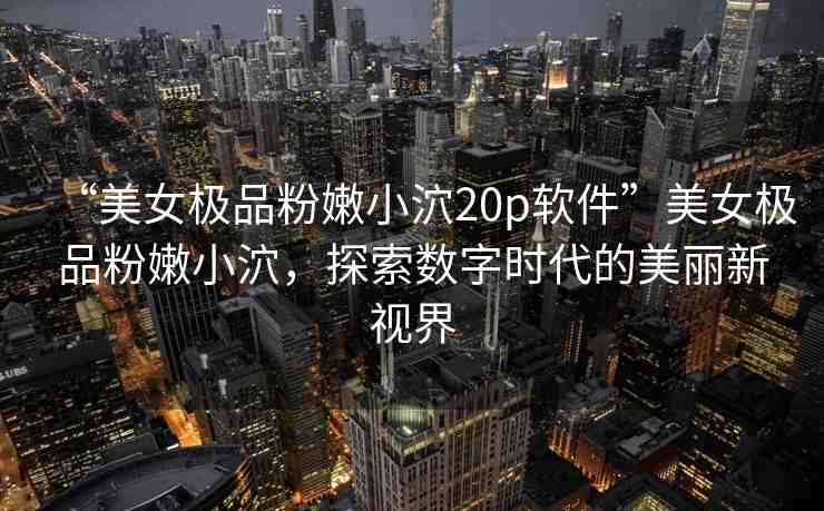 “美女極品粉嫩小泬20p軟件”美女極品粉嫩小泬，探索數(shù)字時代的美麗新視界