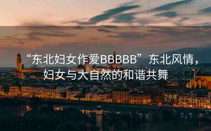 “東北婦女作愛BBBBB”東北風(fēng)情，婦女與大自然的和諧共舞