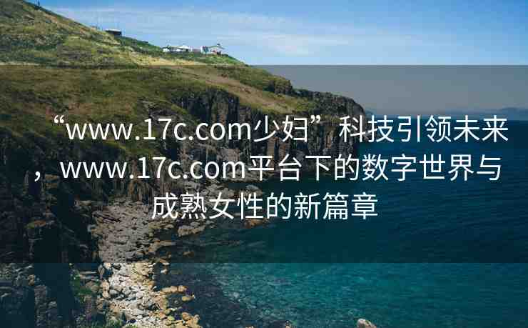 “www.17c.com少婦”科技引領(lǐng)未來(lái)，www.17c.com平臺(tái)下的數(shù)字世界與成熟女性的新篇章