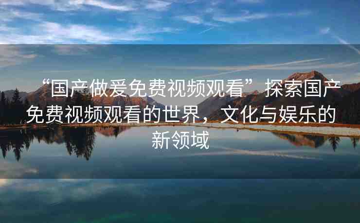 “國產做爰免費視頻觀看”探索國產免費視頻觀看的世界，文化與娛樂的新領域