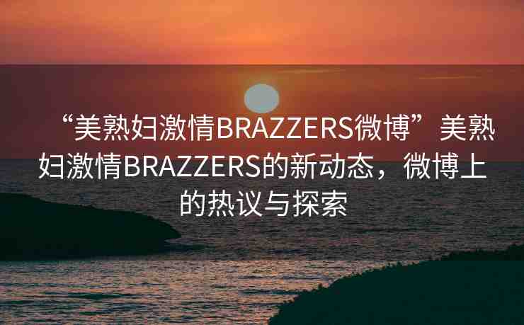“美熟婦激情BRAZZERS微博”美熟婦激情BRAZZERS的新動(dòng)態(tài)，微博上的熱議與探索
