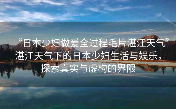 “日本少婦做爰全過程毛片湛江天氣”湛江天氣下的日本少婦生活與娛樂，探索真實與虛構(gòu)的界限
