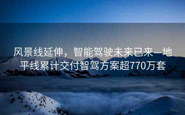 風(fēng)景線延伸，智能駕駛未來已來—地平線累計交付智駕方案超770萬套