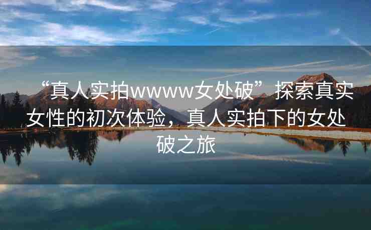 “真人實拍wwww女處破”探索真實女性的初次體驗，真人實拍下的女處破之旅