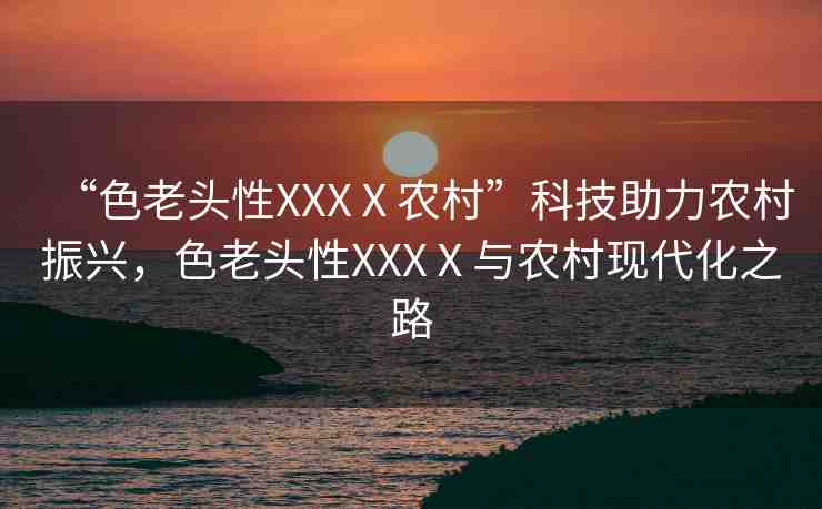 “色老頭性XXXⅩ農(nóng)村”科技助力農(nóng)村振興，色老頭性XXXⅩ與農(nóng)村現(xiàn)代化之路