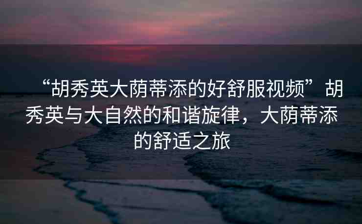“胡秀英大蔭蒂添的好舒服視頻”胡秀英與大自然的和諧旋律，大蔭蒂添的舒適之旅