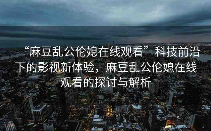 “麻豆亂公倫媳在線觀看”科技前沿下的影視新體驗(yàn)，麻豆亂公倫媳在線觀看的探討與解析