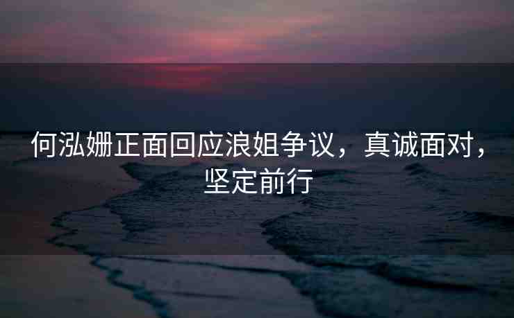 何泓姍正面回應(yīng)浪姐爭(zhēng)議，真誠面對(duì)，堅(jiān)定前行