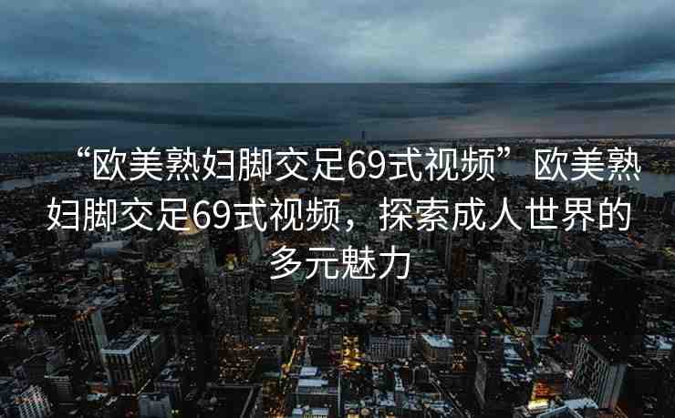 “歐美熟婦腳交足69式視頻”歐美熟婦腳交足69式視頻，探索成人世界的多元魅力