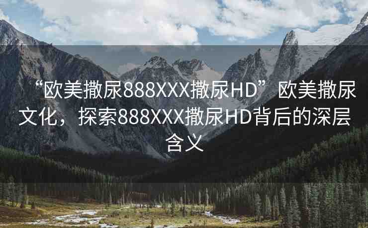 “歐美撒尿888XXX撒尿HD”歐美撒尿文化，探索888XXX撒尿HD背后的深層含義