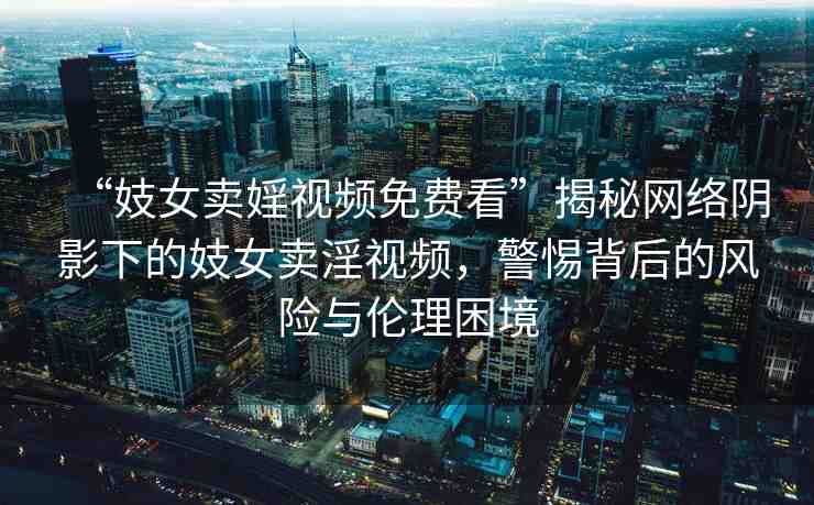 “妓女賣婬視頻免費(fèi)看”揭秘網(wǎng)絡(luò)陰影下的妓女賣淫視頻，警惕背后的風(fēng)險與倫理困境