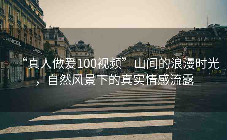 “真人做爰100視頻”山間的浪漫時光，自然風(fēng)景下的真實情感流露