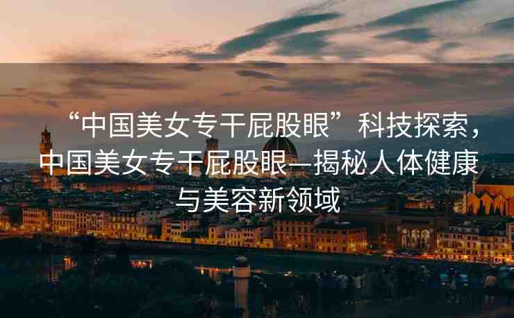 “中國(guó)美女專干屁股眼”科技探索，中國(guó)美女專干屁股眼—揭秘人體健康與美容新領(lǐng)域