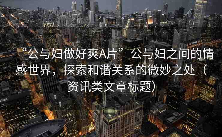 “公與婦做好爽A片”公與婦之間的情感世界，探索和諧關(guān)系的微妙之處（資訊類文章標(biāo)題）