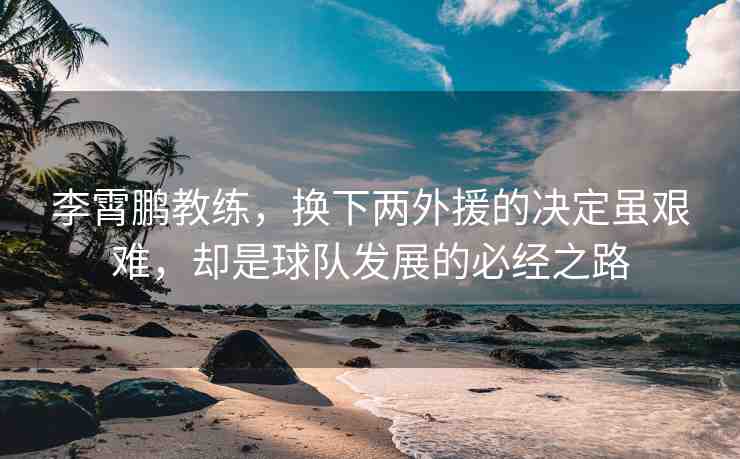 李霄鵬教練，換下兩外援的決定雖艱難，卻是球隊發(fā)展的必經(jīng)之路