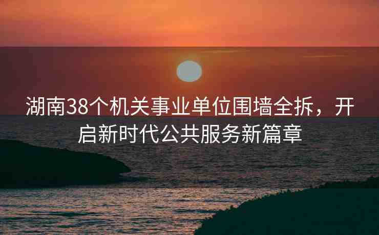 湖南38個機(jī)關(guān)事業(yè)單位圍墻全拆，開啟新時代公共服務(wù)新篇章