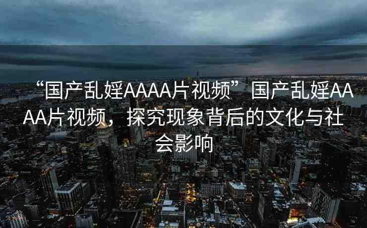 “國(guó)產(chǎn)亂婬AAAA片視頻”國(guó)產(chǎn)亂婬AAAA片視頻，探究現(xiàn)象背后的文化與社會(huì)影響