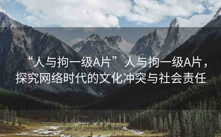 “人與拘一級(jí)A片”人與拘一級(jí)A片，探究網(wǎng)絡(luò)時(shí)代的文化沖突與社會(huì)責(zé)任