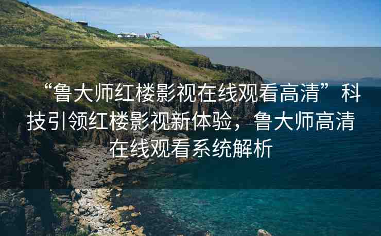 “魯大師紅樓影視在線觀看高清”科技引領(lǐng)紅樓影視新體驗(yàn)，魯大師高清在線觀看系統(tǒng)解析