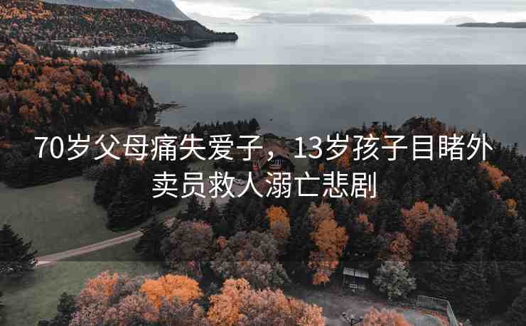 70歲父母痛失愛子，13歲孩子目睹外賣員救人溺亡悲劇