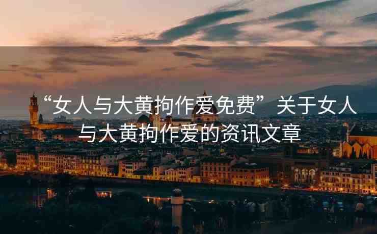 “女人與大黃拘作愛免費(fèi)”關(guān)于女人與大黃拘作愛的資訊文章