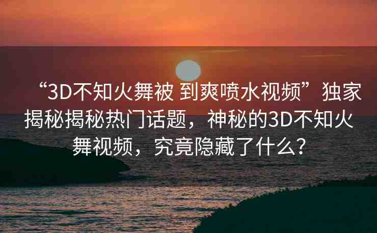 “3D不知火舞被 到爽噴水視頻”獨(dú)家揭秘揭秘?zé)衢T話題，神秘的3D不知火舞視頻，究竟隱藏了什么？