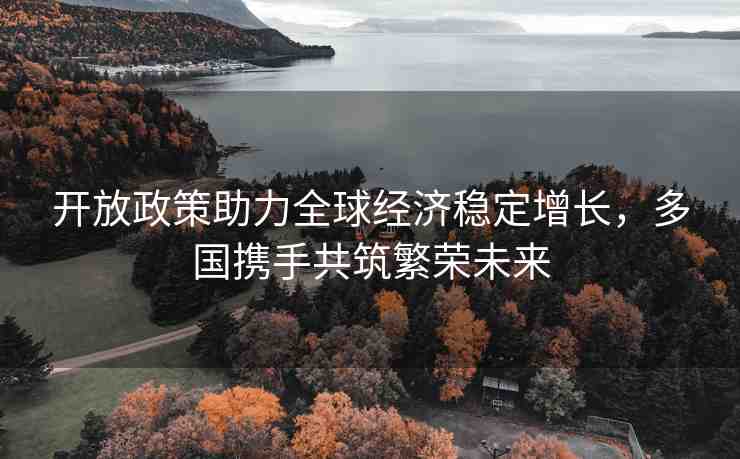 開放政策助力全球經(jīng)濟穩(wěn)定增長，多國攜手共筑繁榮未來