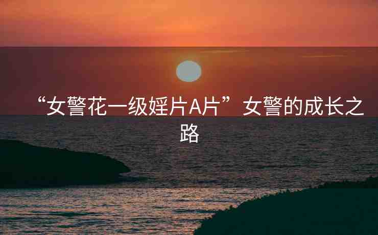 “女警花一級(jí)婬片A片”女警的成長(zhǎng)之路