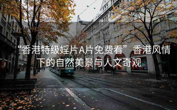 “香港特級婬片A片免費看”香港風情下的自然美景與人文奇觀